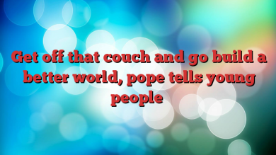 get-off-that-couch-and-go-build-a-better-world-pope-tells-young-people